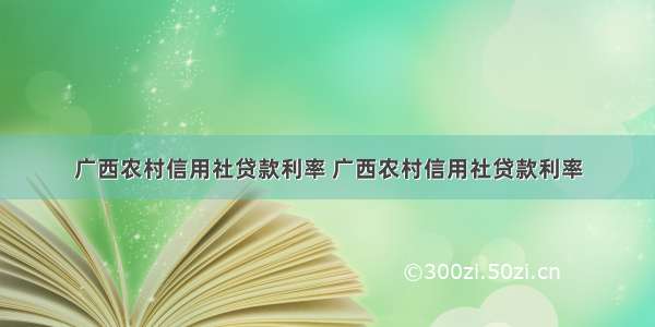 广西农村信用社贷款利率 广西农村信用社贷款利率