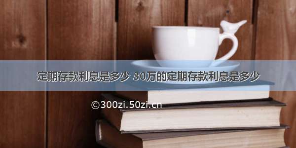 定期存款利息是多少 30万的定期存款利息是多少