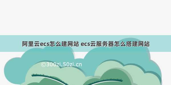 阿里云ecs怎么建网站 ecs云服务器怎么搭建网站