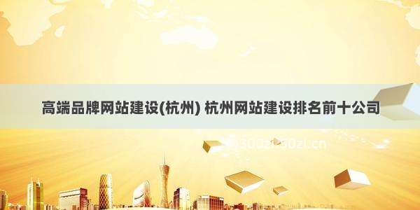 高端品牌网站建设(杭州) 杭州网站建设排名前十公司