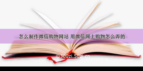 怎么制作微信购物网站 用微信网上购物怎么弄的