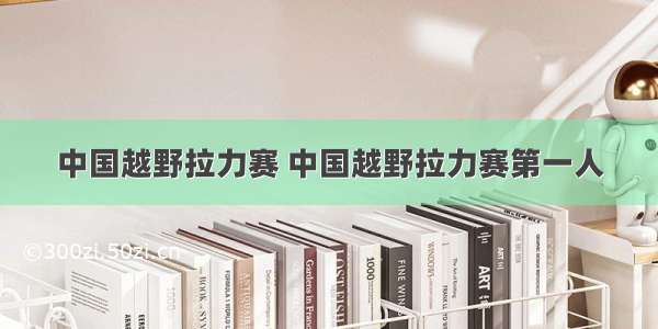 中国越野拉力赛 中国越野拉力赛第一人