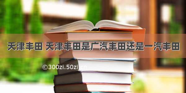 天津丰田 天津丰田是广汽丰田还是一汽丰田