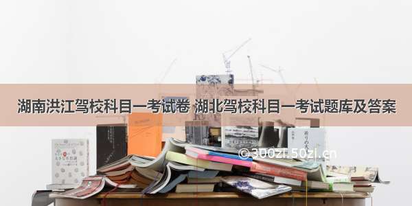 湖南洪江驾校科目一考试卷 湖北驾校科目一考试题库及答案