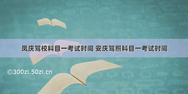 凤庆驾校科目一考试时间 安庆驾照科目一考试时间