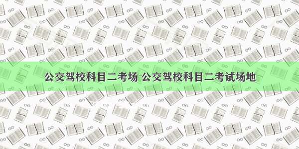 公交驾校科目二考场 公交驾校科目二考试场地