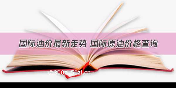 国际油价最新走势 国际原油价格查询