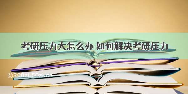 考研压力大怎么办 如何解决考研压力