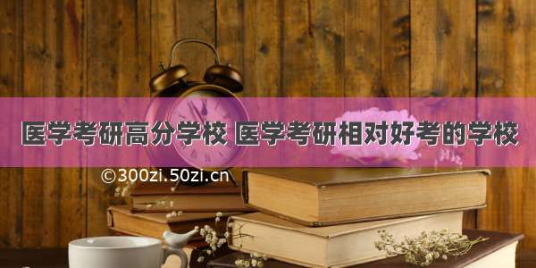 医学考研高分学校 医学考研相对好考的学校