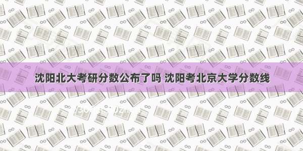 沈阳北大考研分数公布了吗 沈阳考北京大学分数线