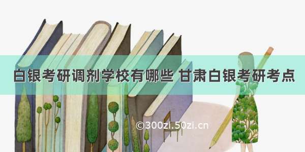 白银考研调剂学校有哪些 甘肃白银考研考点