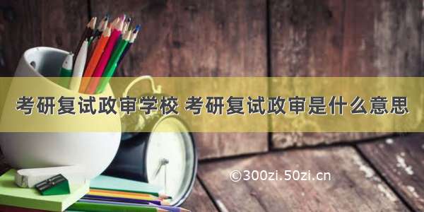 考研复试政审学校 考研复试政审是什么意思