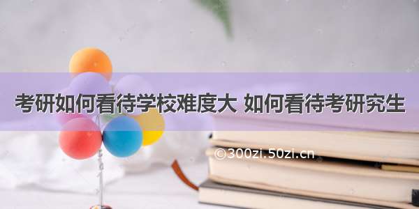 考研如何看待学校难度大 如何看待考研究生