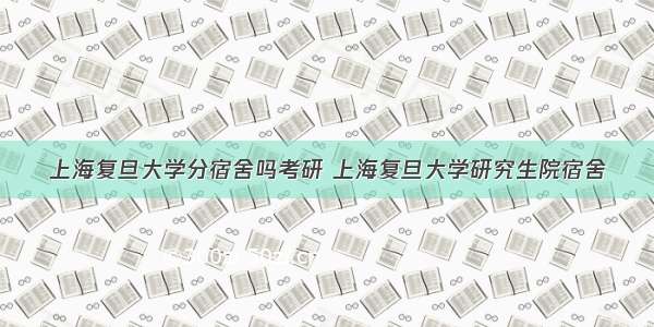 上海复旦大学分宿舍吗考研 上海复旦大学研究生院宿舍