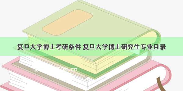 复旦大学博士考研条件 复旦大学博士研究生专业目录