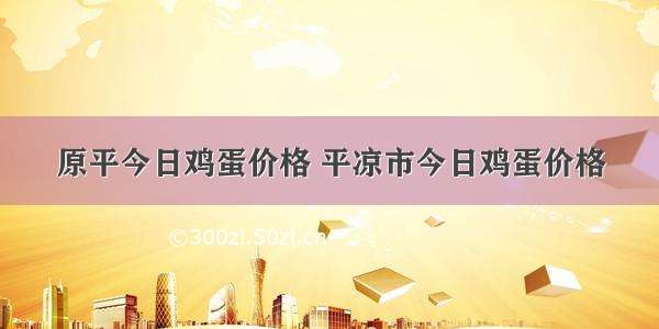 原平今日鸡蛋价格 平凉市今日鸡蛋价格