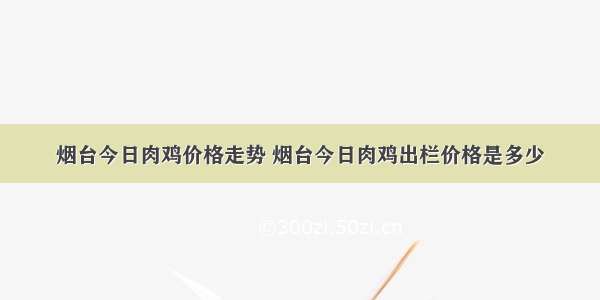 烟台今日肉鸡价格走势 烟台今日肉鸡出栏价格是多少