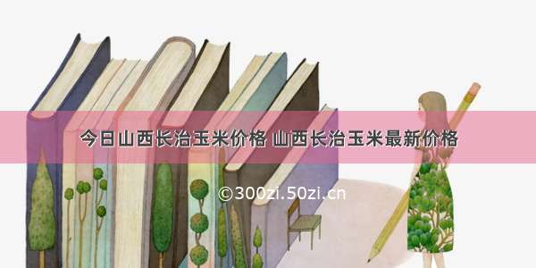 今日山西长治玉米价格 山西长治玉米最新价格