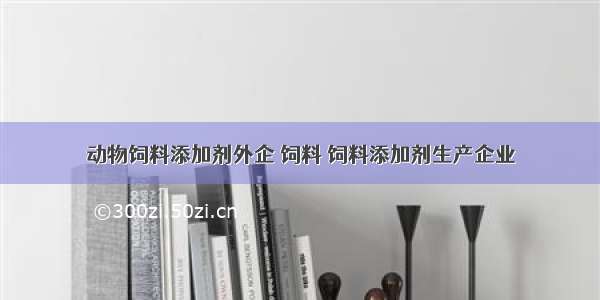 动物饲料添加剂外企 饲料 饲料添加剂生产企业