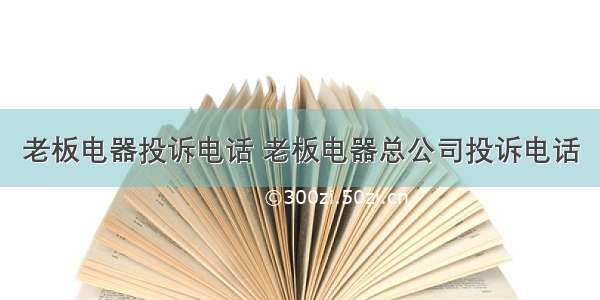 老板电器投诉电话 老板电器总公司投诉电话