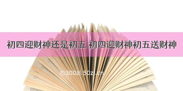 初四迎财神还是初五 初四迎财神初五送财神