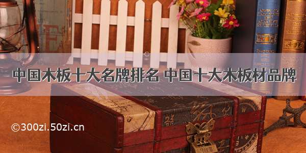中国木板十大名牌排名 中国十大木板材品牌
