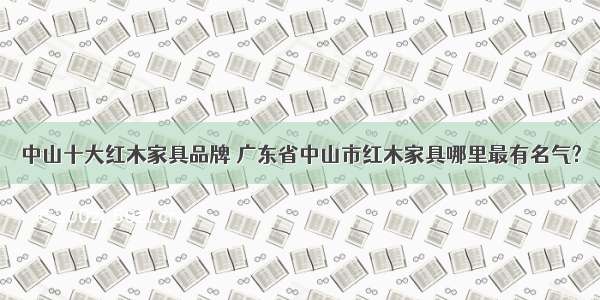 中山十大红木家具品牌 广东省中山市红木家具哪里最有名气?