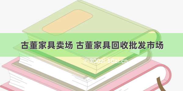 古董家具卖场 古董家具回收批发市场