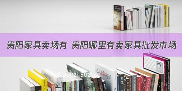 贵阳家具卖场有 贵阳哪里有卖家具批发市场