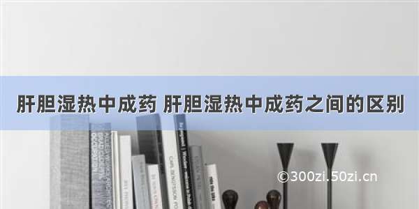 肝胆湿热中成药 肝胆湿热中成药之间的区别