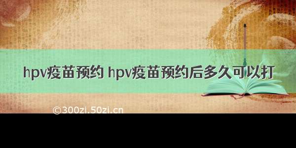 hpv疫苗预约 hpv疫苗预约后多久可以打