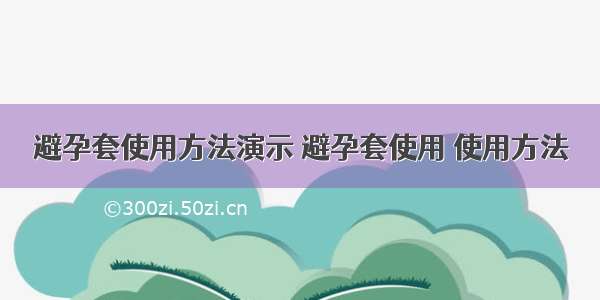 避孕套使用方法演示 避孕套使用 使用方法