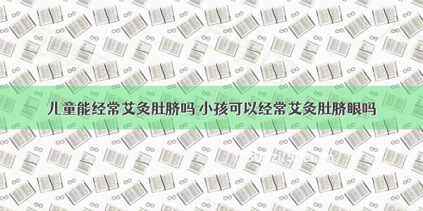 儿童能经常艾灸肚脐吗 小孩可以经常艾灸肚脐眼吗