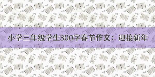 小学三年级学生300字春节作文：迎接新年