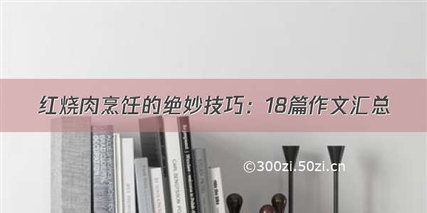 红烧肉烹饪的绝妙技巧：18篇作文汇总