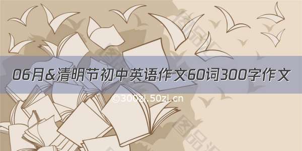 06月&清明节初中英语作文60词300字作文