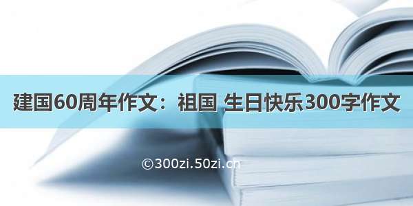 建国60周年作文：祖国 生日快乐300字作文