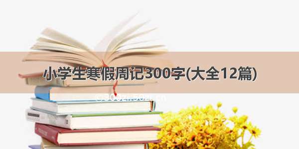 小学生寒假周记300字(大全12篇)