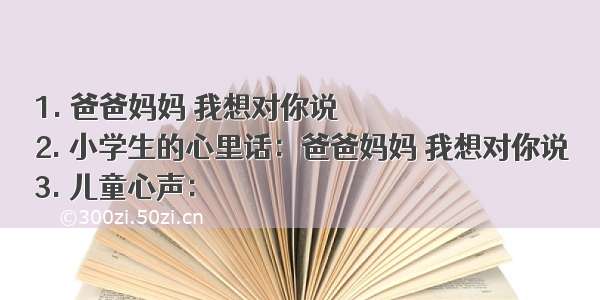 1. 爸爸妈妈 我想对你说
2. 小学生的心里话：爸爸妈妈 我想对你说
3. 儿童心声：