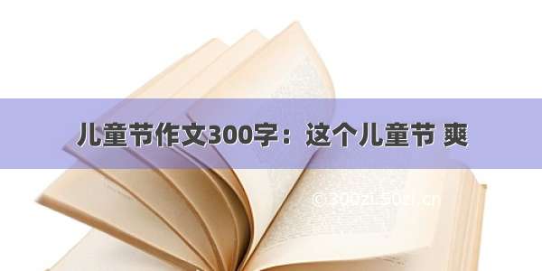 儿童节作文300字：这个儿童节 爽