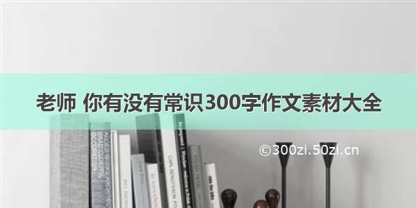 老师 你有没有常识300字作文素材大全