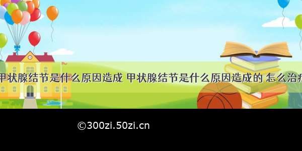 甲状腺结节是什么原因造成 甲状腺结节是什么原因造成的 怎么治疗