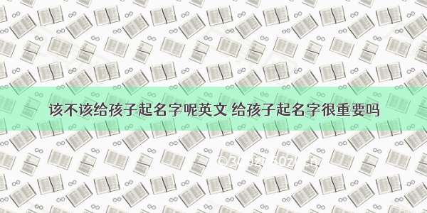 该不该给孩子起名字呢英文 给孩子起名字很重要吗