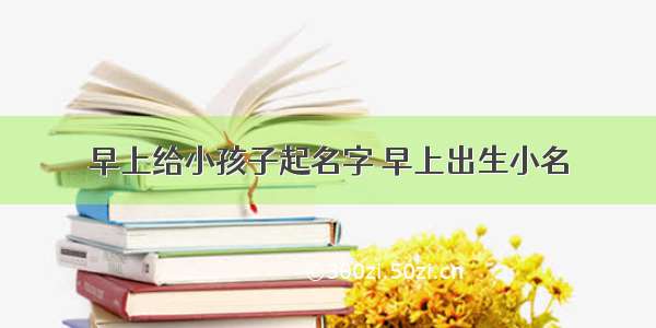 早上给小孩子起名字 早上出生小名