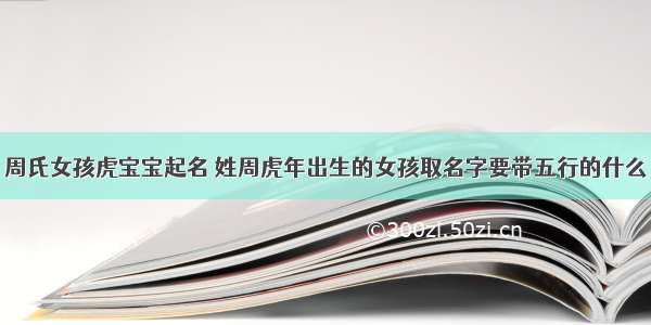 周氏女孩虎宝宝起名 姓周虎年出生的女孩取名字要带五行的什么