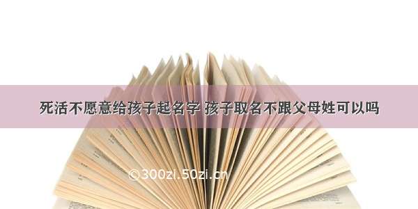 死活不愿意给孩子起名字 孩子取名不跟父母姓可以吗