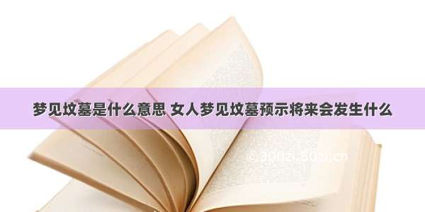 梦见坟墓是什么意思 女人梦见坟墓预示将来会发生什么