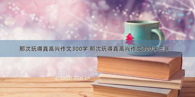 那次玩得真高兴作文300字 那次玩得真高兴作文300字三年