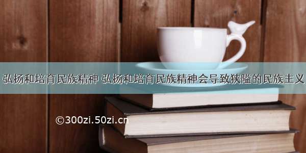 弘扬和培育民族精神 弘扬和培育民族精神会导致狭隘的民族主义