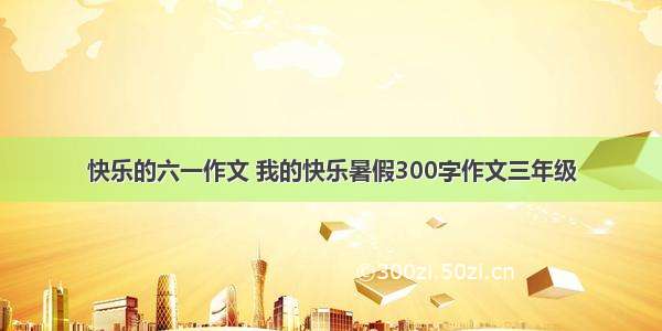 快乐的六一作文 我的快乐暑假300字作文三年级